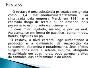 O ecstasy é uma substância psicoativa designada
como 3,4 metilenodioximetanfetamina. Foi
sintetizada pela empresa Merck em 1914, e é
chamada droga de recreio ou de desenho, pois
possui ação estimulante e alucinógena.
É consumido injetado, inalado, e por via oral.
Apresenta-se em forma de pastilhas, comprimidos,
barras, cápsulas ou pó.
O ecstasy, a nível cerebral, age aumentando a
produção e a diminuição da reabsorção da
serotonina, dopamina e noradrenalina. Seus efeitos
surgem após vinte e setenta minutos, atingindo
estabilidade em duas horas, pode agrupar efeitos
da cannabis, das anfetaminas e do álcool.
 
