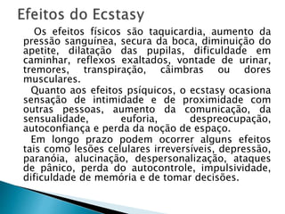 Os efeitos físicos são taquicardia, aumento da
pressão sanguínea, secura da boca, diminuição do
apetite, dilatação das pupilas, dificuldade em
caminhar, reflexos exaltados, vontade de urinar,
tremores, transpiração, câimbras ou dores
musculares.
Quanto aos efeitos psíquicos, o ecstasy ocasiona
sensação de intimidade e de proximidade com
outras pessoas, aumento da comunicação, da
sensualidade, euforia, despreocupação,
autoconfiança e perda da noção de espaço.
Em longo prazo podem ocorrer alguns efeitos
tais como lesões celulares irreversíveis, depressão,
paranóia, alucinação, despersonalização, ataques
de pânico, perda do autocontrole, impulsividade,
dificuldade de memória e de tomar decisões.
 