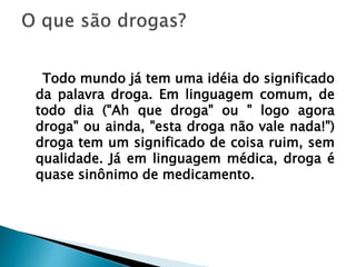 Todo mundo já tem uma idéia do significado
da palavra droga. Em linguagem comum, de
todo dia ("Ah que droga" ou " logo agora
droga" ou ainda, "esta droga não vale nada!")
droga tem um significado de coisa ruim, sem
qualidade. Já em linguagem médica, droga é
quase sinônimo de medicamento.
 