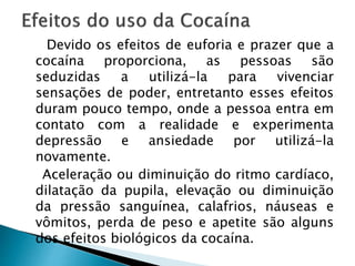 Devido os efeitos de euforia e prazer que a
cocaína proporciona, as pessoas são
seduzidas a utilizá-la para vivenciar
sensações de poder, entretanto esses efeitos
duram pouco tempo, onde a pessoa entra em
contato com a realidade e experimenta
depressão e ansiedade por utilizá-la
novamente.
Aceleração ou diminuição do ritmo cardíaco,
dilatação da pupila, elevação ou diminuição
da pressão sanguínea, calafrios, náuseas e
vômitos, perda de peso e apetite são alguns
dos efeitos biológicos da cocaína.
 