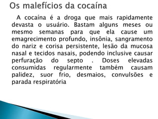 A cocaína é a droga que mais rapidamente
devasta o usuário. Bastam alguns meses ou
mesmo semanas para que ela cause um
emagrecimento profundo, insônia, sangramento
do nariz e corisa persistente, lesão da mucosa
nasal e tecidos nasais, podendo inclusive causar
perfuração do septo . Doses elevadas
consumidas regularmente também causam
palidez, suor frio, desmaios, convulsões e
parada respiratória
 