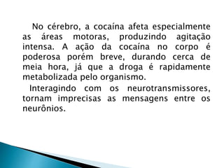 No cérebro, a cocaína afeta especialmente
as áreas motoras, produzindo agitação
intensa. A ação da cocaína no corpo é
poderosa porém breve, durando cerca de
meia hora, já que a droga é rapidamente
metabolizada pelo organismo.
Interagindo com os neurotransmissores,
tornam imprecisas as mensagens entre os
neurônios.
 