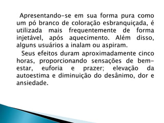 Apresentando-se em sua forma pura como
um pó branco de coloração esbranquiçada, é
utilizada mais frequentemente de forma
injetável, após aquecimento. Além disso,
alguns usuários a inalam ou aspiram.
Seus efeitos duram aproximadamente cinco
horas, proporcionando sensações de bem-
estar, euforia e prazer; elevação da
autoestima e diminuição do desânimo, dor e
ansiedade.
 