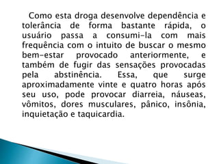 Como esta droga desenvolve dependência e
tolerância de forma bastante rápida, o
usuário passa a consumi-la com mais
frequência com o intuito de buscar o mesmo
bem-estar provocado anteriormente, e
também de fugir das sensações provocadas
pela abstinência. Essa, que surge
aproximadamente vinte e quatro horas após
seu uso, pode provocar diarreia, náuseas,
vômitos, dores musculares, pânico, insônia,
inquietação e taquicardia.
 