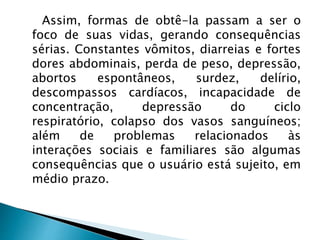 Assim, formas de obtê-la passam a ser o
foco de suas vidas, gerando consequências
sérias. Constantes vômitos, diarreias e fortes
dores abdominais, perda de peso, depressão,
abortos espontâneos, surdez, delírio,
descompassos cardíacos, incapacidade de
concentração, depressão do ciclo
respiratório, colapso dos vasos sanguíneos;
além de problemas relacionados às
interações sociais e familiares são algumas
consequências que o usuário está sujeito, em
médio prazo.
 