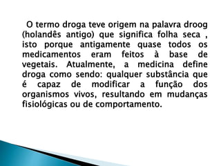 O termo droga teve origem na palavra droog
(holandês antigo) que significa folha seca ,
isto porque antigamente quase todos os
medicamentos eram feitos à base de
vegetais. Atualmente, a medicina define
droga como sendo: qualquer substância que
é capaz de modificar a função dos
organismos vivos, resultando em mudanças
fisiológicas ou de comportamento.
 