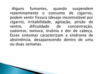 Alguns fumantes, quando suspendem
repentinamente o consumo de cigarros,
podem sentir fissura (desejo incontrolável por
cigarro), irritabilidade, agitação, prisão de
ventre, dificuldade de concentração,
sudorese, tontura, insônia e dor de cabeça.
Esses sintomas caracterizam a síndrome de
abstinência, desaparecendo dentro de uma
ou duas semanas.
 