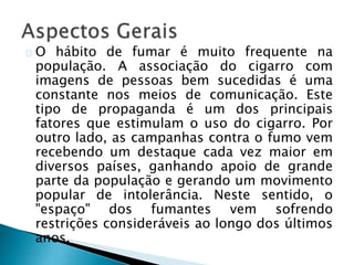 O hábito de fumar é muito frequente na
população. A associação do cigarro com
imagens de pessoas bem sucedidas é uma
constante nos meios de comunicação. Este
tipo de propaganda é um dos principais
fatores que estimulam o uso do cigarro. Por
outro lado, as campanhas contra o fumo vem
recebendo um destaque cada vez maior em
diversos países, ganhando apoio de grande
parte da população e gerando um movimento
popular de intolerância. Neste sentido, o
"espaço" dos fumantes vem sofrendo
restrições consideráveis ao longo dos últimos
anos.
 