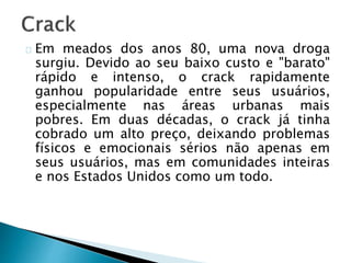 Em meados dos anos 80, uma nova droga
surgiu. Devido ao seu baixo custo e "barato"
rápido e intenso, o crack rapidamente
ganhou popularidade entre seus usuários,
especialmente nas áreas urbanas mais
pobres. Em duas décadas, o crack já tinha
cobrado um alto preço, deixando problemas
físicos e emocionais sérios não apenas em
seus usuários, mas em comunidades inteiras
e nos Estados Unidos como um todo.
 