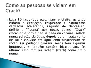 Leva 10 segundos para fazer o efeito, gerando
euforia e excitação; respiração e batimentos
cardíacos acelerados, seguido de depressão,
delírio e "fissura" por novas doses. "Crack"
refere-se à forma não salgada da cocaína isolada
numa solução de água, depois de um tratamento
de sal dissolvido em água com bicarbonato de
sódio. Os pedaços grossos secos têm algumas
impurezas e também contêm bicarbonato. Os
últimos estouram ou racham (crack) como diz o
nome.
 