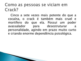 Cinco a sete vezes mais potente do que a
cocaína, o crack é também mais cruel e
mortífero do que ela. Possui um poder
avassalador para desestruturar a
personalidade, agindo em prazo muito curto
e criando enorme dependência psicológica.
 