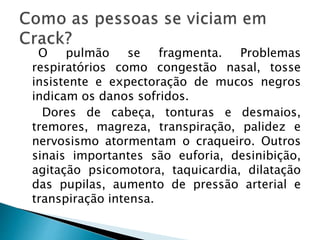 O pulmão se fragmenta. Problemas
respiratórios como congestão nasal, tosse
insistente e expectoração de mucos negros
indicam os danos sofridos.
Dores de cabeça, tonturas e desmaios,
tremores, magreza, transpiração, palidez e
nervosismo atormentam o craqueiro. Outros
sinais importantes são euforia, desinibição,
agitação psicomotora, taquicardia, dilatação
das pupilas, aumento de pressão arterial e
transpiração intensa.
 