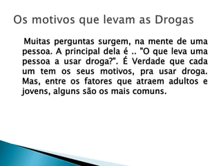 Muitas perguntas surgem, na mente de uma
pessoa. A principal dela é .. "O que leva uma
pessoa a usar droga?". É Verdade que cada
um tem os seus motivos, pra usar droga.
Mas, entre os fatores que atraem adultos e
jovens, alguns são os mais comuns.
 
