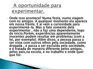 Onde isso acontece? Numa festa, numa viagem
com os amigos. A qualquer momento ela aparece
em nossa frente. E ai vem a curiosidade para
experimentá-la. Mas o fato somente dela
experimentar , não a faz uma dependente, logo
de inicio.Porém, experiências aparentemente
inocentes podem resultar em problemas (com a
lei, por exemplo). Além disso, a pessoa passa a
ser vista com outros olhos pela sociedade, como
drogada , e passa a ser excluída pela sociedade,
e é tratada de maneira diferente pelos amigos,
pelos pais,na escola, e no trabalho e onde quer
que for.
 