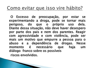 O Excesso de preocupação, por estar se
experimentando a droga, pode se tornar mais
perigoso, do que o próprio uso dela.
Diante dessa situação, não deve haver desespero
por parte dos pais e nem dos parentes. Reagir
com agressividade e com violência, pode ser
mais um motivo que empurre a pessoa para o
abuso e a dependência de drogas. Nesse
momento é necessário que haja um
diálogo franco sobre os possíveis
riscos envolvidos.
 