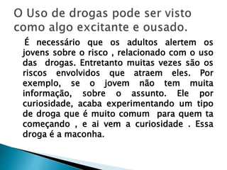 É necessário que os adultos alertem os
jovens sobre o risco , relacionado com o uso
das drogas. Entretanto muitas vezes são os
riscos envolvidos que atraem eles. Por
exemplo, se o jovem não tem muita
informação, sobre o assunto. Ele por
curiosidade, acaba experimentando um tipo
de droga que é muito comum para quem ta
começando , e ai vem a curiosidade . Essa
droga é a maconha.
 