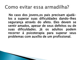 No caso dos jovens,os pais precisam ajudá-
los a superar suas dificuldades dando-lhes
segurança através do afeto. Eles devem se
sentir amados, apesar de seus defeitos ou de
suas dificuldades. Já os adultos podem
recorrer á psicoterapia para superar seus
problemas com auxílio de um profissional.
 