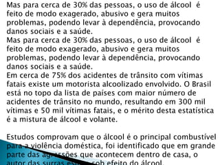 Mas para cerca de 30% das pessoas, o uso de álcool é
feito de modo exagerado, abusivo e gera muitos
problemas, podendo levar à dependência, provocando
danos sociais e a saúde.
Mas para cerca de 30% das pessoas, o uso de álcool é
feito de modo exagerado, abusivo e gera muitos
problemas, podendo levar à dependência, provocando
danos sociais e a saúde.
Em cerca de 75% dos acidentes de trânsito com vítimas
fatais existe um motorista alcoolizado envolvido. O Brasil
está no topo da lista de países com maior número de
acidentes de trânsito no mundo, resultando em 300 mil
vítimas e 50 mil vítimas fatais, e o mérito desta estatística
é a mistura de álcool e volante.
Estudos comprovam que o álcool é o principal combustível
para a violência doméstica, foi identificado que em grande
parte das agressões que acontecem dentro de casa, o
 