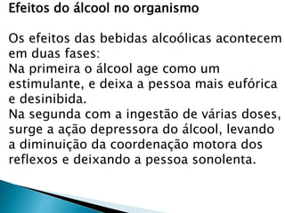 Efeitos do álcool no organismo
Os efeitos das bebidas alcoólicas acontecem
em duas fases:
Na primeira o álcool age como um
estimulante, e deixa a pessoa mais eufórica
e desinibida.
Na segunda com a ingestão de várias doses,
surge a ação depressora do álcool, levando
a diminuição da coordenação motora dos
reflexos e deixando a pessoa sonolenta.
 
