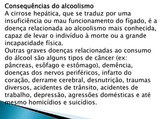 Consequências do alcoolismo
A cirrose hepática, que se traduz por uma
insuficiência ou mau funcionamento do fígado, é a
doença relacionada ao alcoolismo mais conhecida,
capaz de levar o indivíduo à morte ou a grande
incapacidade física.
Outras graves doenças relacionadas ao consumo
do álcool são alguns tipos de câncer (ex:
pâncreas, esôfago e estômago), demência,
doenças dos nervos periféricos, infarto do
coração, derrame cerebral, desnutrição, traumas
diversos, acidentes de trânsito, acidentes de
trabalho, depressão, agressões domésticas e até
mesmo homicídios e suicídios.
 