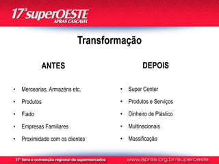 Transformação

            ANTES                           DEPOIS

•   Mercearias, Armazéns etc.      • Super Center

•   Produtos                       • Produtos e Serviços

•   Fiado                          • Dinheiro de Plástico

•   Empresas Familiares            • Multinacionais

•   Proximidade com os clientes    • Massificação
 