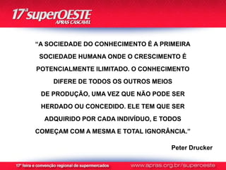 “A SOCIEDADE DO CONHECIMENTO É A PRIMEIRA
 SOCIEDADE HUMANA ONDE O CRESCIMENTO É
POTENCIALMENTE ILIMITADO. O CONHECIMENTO
    DIFERE DE TODOS OS OUTROS MEIOS
 DE PRODUÇÃO, UMA VEZ QUE NÃO PODE SER
 HERDADO OU CONCEDIDO. ELE TEM QUE SER
  ADQUIRIDO POR CADA INDIVÍDUO, E TODOS
COMEÇAM COM A MESMA E TOTAL IGNORÂNCIA.”

                                    Peter Drucker
 