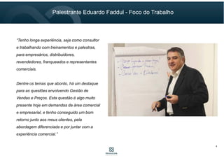 4
“Tenho longa experiência, seja como consultor
e trabalhando com treinamentos e palestras,
para empresários, distribuidores,
revendedores, franqueados e representantes
comerciais.
Dentre os temas que abordo, há um destaque
para as questões envolvendo Gestão de
Vendas e Preços. Esta questão é algo muito
presente hoje em demandas da área comercial
e empresarial, e tenho conseguido um bom
retorno junto aos meus clientes, pela
abordagem diferenciada e por juntar com a
experiência comercial.”
Palestrante Eduardo Faddul - Foco do Trabalho
 