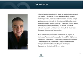 7
Eduardo Faddul é especialista em gestão de vendas e relacionamento
com clientes. Com mais de 25 anos de experiência nas áreas de
marketing e vendas, é formado em Economia pela Unicamp, com pós-
graduação em Administração de Marketing pela PUC de Campinas, e
especializações em Varejo (Provar/USP), Franchising (FGV) e Gestão
e Estratégia de Empresas (Unicamp). Foi docente no curso de
extensão universitária na Unicamp para Formação de Gestores de
Centrais de Atendimento e Telemarketing.
Atuou como executivo e consultor de empresas, em projetos de
Melhoria de Processos de Negócios, Call Center, CRM, BI (Business
Intelligence), Treinamentos e Palestras em empresas como: Ultragaz,
Unilever, Microsoft, BCP, Alpargatas, Comsat, Sherwin-Williams,
Minasgás, Unisal, Escriba, Testo, Peugeot, CIV, Cimpor,
Supergasbrás, Credsystem, CAB, entre outras.
O Palestrante
 