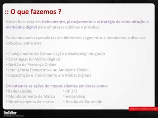 Nosso foco está em  treinamento, planejamento e estratégia de comunicação e marketing digital  para empresas públicas e privadas. Contamos com especialistas em diferentes segmentos e atendemos a diversas soluções, entre elas: Planejamento de Comunicação e Marketing Integrado Estratégias de Mídias Digitais Gestão de Presença Online Inteligência Competitiva no Ambiente Online Capacitação e Treinamento em Mídias Digitais Orientamos as ações de nossos clientes em áreas como: :: O que fazemos ? Redes sociais Monitoramento de Marca Gerenciamento de e-crise RP 2.0 e-Branding Gestão de Conteúdo 