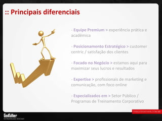Equipe Premium >  experiência prática e acadêmica Posicionamento Estratégico >   customer centric / satisfação dos clientes Focado no Negócio >   estamos aqui para maximizar seus lucros e resultados Expertise >   profissionais de marketing e comunicação, com foco online Especializados em >   Setor Público / Programas de Treinamento Corporativo :: Principais diferenciais 