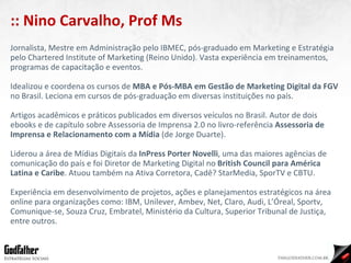Jornalista, Mestre em Administração pelo IBMEC, pós-graduado em Marketing e Estratégia pelo Chartered Institute of Marketing (Reino Unido). Vasta experiência em treinamentos, programas de capacitação e eventos. Idealizou e coordena os cursos de  MBA e Pós-MBA em Gestão de Marketing Digital da FGV  no Brasil. Leciona em cursos de pós-graduação em diversas instituições no país. Artigos acadêmicos e práticos publicados em diversos veículos no Brasil. Autor de dois ebooks e de capítulo sobre Assessoria de Imprensa 2.0 no livro-referência  Assessoria de Imprensa e Relacionamento com a Mídia  (de Jorge Duarte). Liderou a área de Mídias Digitais da  InPress Porter Novelli , uma das maiores agências de comunicação do país e foi Diretor de Marketing Digital no  British Council para América Latina e Caribe . Atuou também na Ativa Corretora, Cadê? StarMedia, SporTV e CBTU. Experiência em desenvolvimento de projetos, ações e planejamentos estratégicos na área online para organizações como: IBM, Unilever, Ambev, Net, Claro, Audi, L’Óreal, Sportv, Comunique-se, Souza Cruz, Embratel, Ministério da Cultura, Superior Tribunal de Justiça, entre outros. :: Nino Carvalho, Prof Ms 