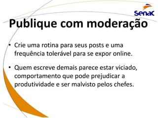 Publique com moderação
• Crie uma rotina para seus posts e uma
frequência tolerável para se expor online.
• Quem escreve demais parece estar viciado,
comportamento que pode prejudicar a
produtividade e ser malvisto pelos chefes.
 