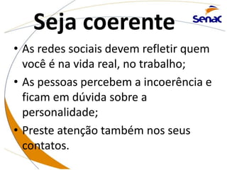 Seja coerente
• As redes sociais devem refletir quem
você é na vida real, no trabalho;
• As pessoas percebem a incoerência e
ficam em dúvida sobre a
personalidade;
• Preste atenção também nos seus
contatos.
 