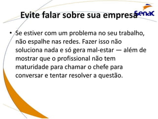 Evite falar sobre sua empresa
• Se estiver com um problema no seu trabalho,
não espalhe nas redes. Fazer isso não
soluciona nada e só gera mal-estar — além de
mostrar que o profissional não tem
maturidade para chamar o chefe para
conversar e tentar resolver a questão.
 