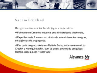 Designer, ator, focalizador de jogos cooperativos.  Formado em Desenho Industrial pela Universidade Mackenzie,  Experiência de 7 anos como diretor de arte e interactive designer, em agências de propaganda.  Faz parte do grupo de teatro Matéria Bruta, juntamente com Leo Crochik e Henrique Sitchin, com os quais, através de pesquisas teatrais, criou a peça “Popol Vuh”. Sandro Friedland 