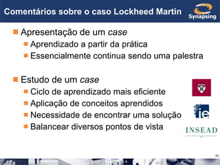 Comentários sobre o caso Lockheed Martin Apresentação de um  case Aprendizado a partir da prática Essencialmente continua sendo uma palestra Estudo de um  case Ciclo de aprendizado mais eficiente Aplicação de conceitos aprendidos Necessidade de encontrar uma solução Balancear diversos pontos de vista 
