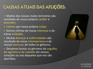  Muitos dos nossos males terrestres são
resultado do nosso próprio caráter e
proceder;
 Caímos por nossa própria culpa;
 Somos vítimas do nosso interesse e da
nossa ambição;
 Muitas doenças e enfermidades são
resultado da nossa intemperança e de
nossos excessos de todos os gêneros;
 Deixamos brotar os gérmens do orgulho,
do egoísmo e da vaidade em nossos
corações ou nos daqueles que nos são
queridos;
 