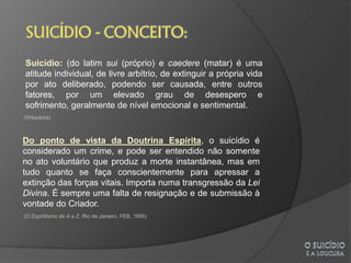 Suicídio: (do latim sui (próprio) e caedere (matar) é uma
atitude individual, de livre arbítrio, de extinguir a própria vida
por ato deliberado, podendo ser causada, entre outros
fatores, por um elevado grau de desespero e
sofrimento, geralmente de nível emocional e sentimental.
(Wikipédia)



Do ponto de vista da Doutrina Espírita, o suicídio é
considerado um crime, e pode ser entendido não somente
no ato voluntário que produz a morte instantânea, mas em
tudo quanto se faça conscientemente para apressar a
extinção das forças vitais. Importa numa transgressão da Lei
Divina. É sempre uma falta de resignação e de submissão à
vontade do Criador.
(O Espiritismo de A a Z. Rio de Janeiro, FEB, 1995)
 