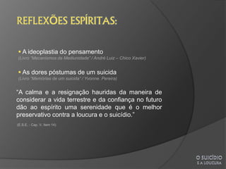  A ideoplastia do pensamento
(Livro “Mecanismos da Mediunidade” / André Luiz – Chico Xavier)


 As dores póstumas de um suicida
(Livro “Memórias de um suicida” / Yvonne. Pereira)


“A calma e a resignação hauridas da maneira de
considerar a vida terrestre e da confiança no futuro
dão ao espírito uma serenidade que é o melhor
preservativo contra a loucura e o suicídio.”
(E.S.E. - Cap. V. Item 14)
 