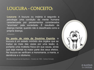 Loucura: A loucura ou insânia é segundo a
psicologia uma condição da mente humana
caracterizada por pensamentos considerados
“anormais” pela sociedade. É resultado de
doença mental, quando não é classificada como a
própria doença.
 (Wikipédia)


Do ponto de vista da Doutrina Espírita, a
loucura é um estado mórbido dos órgãos que se
traduz as mais das vezes por uma lesão; é,
portanto uma moléstia física em sua causa, ainda
que seja mental na maior parte dos seus efeitos.
Na loucura se verificam a monomania, a mania, a
demência e o idiotismo.
(Revista Internacional de Espiritismo – Outubro de 1984 - Cairbar Schutel)
 
