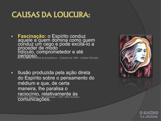     Fascinação: o Espírito conduz
     aquele a quem domina como quem
     conduz um cego e pode excitá-lo a
     proceder de modo
     ridículo, comprometedor e até
     perigoso.
    (Revista Internacional de Espiritismo – Outubro de 1984 - Cairbar Schutel)




    Ilusão produzida pela ação direta
     do Espírito sobre o pensamento do
     médium e que, de certa
     maneira, lhe paralisa o
     raciocínio, relativamente às
    (Livro dos Médiuns – Da obsessão – 239 / Allan Kardec)
     comunicações.
 