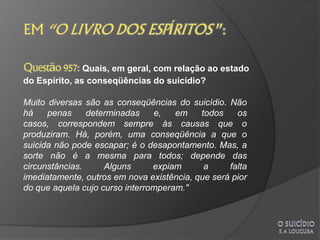 Quais, em geral, com relação ao estado
do Espírito, as conseqüências do suicídio?

Muito diversas são as conseqüências do suicídio. Não
há    penas     determinadas    e,   em    todos    os
casos, correspondem sempre às causas que o
produziram. Há, porém, uma conseqüência a que o
suicida não pode escapar; é o desapontamento. Mas, a
sorte não é a mesma para todos; depende das
circunstâncias.     Alguns      expiam      a     falta
imediatamente, outros em nova existência, que será pior
do que aquela cujo curso interromperam."
 