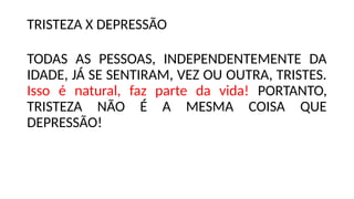 TRISTEZA X DEPRESSÃO
TODAS AS PESSOAS, INDEPENDENTEMENTE DA
IDADE, JÁ SE SENTIRAM, VEZ OU OUTRA, TRISTES.
Isso é natural, faz parte da vida! PORTANTO,
TRISTEZA NÃO É A MESMA COISA QUE
DEPRESSÃO!
 
