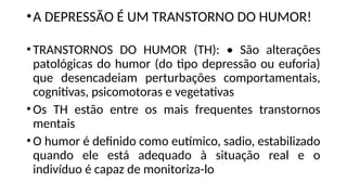 •A DEPRESSÃO É UM TRANSTORNO DO HUMOR!
•TRANSTORNOS DO HUMOR (TH): • São alterações
patológicas do humor (do tipo depressão ou euforia)
que desencadeiam perturbações comportamentais,
cognitivas, psicomotoras e vegetativas
•Os TH estão entre os mais frequentes transtornos
mentais
•O humor é definido como eutímico, sadio, estabilizado
quando ele está adequado à situação real e o
indivíduo é capaz de monitoriza-lo
 