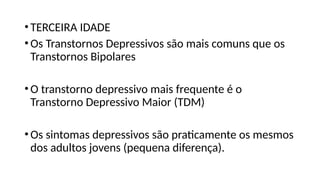 •TERCEIRA IDADE
•Os Transtornos Depressivos são mais comuns que os
Transtornos Bipolares
•O transtorno depressivo mais frequente é o
Transtorno Depressivo Maior (TDM)
•Os sintomas depressivos são praticamente os mesmos
dos adultos jovens (pequena diferença).
 
