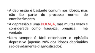 •A depressão é bastante comum nos idosos, mas
não faz parte do processo normal de
envelhecimento
•A depressão é uma DOENÇA, mas muitas vezes é
considerada como fraqueza, preguiça, má
vontade
•Nem sempre é fácil reconhecer o episódio
depressivo (apenas 20% dos idosos deprimidos
são devidamente diagnosticados)
 