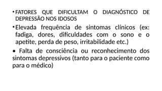 •FATORES QUE DIFICULTAM O DIAGNÓSTICO DE
DEPRESSÃO NOS IDOSOS
•Elevada frequência de sintomas clínicos (ex:
fadiga, dores, dificuldades com o sono e o
apetite, perda de peso, irritabilidade etc.)
• Falta de consciência ou reconhecimento dos
sintomas depressivos (tanto para o paciente como
para o médico)
 