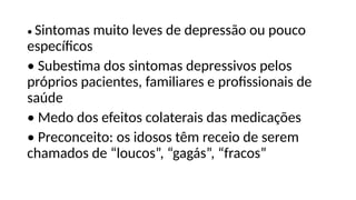 • Sintomas muito leves de depressão ou pouco
específicos
• Subestima dos sintomas depressivos pelos
próprios pacientes, familiares e profissionais de
saúde
• Medo dos efeitos colaterais das medicações
• Preconceito: os idosos têm receio de serem
chamados de “loucos”, “gagás”, “fracos”
 
