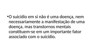 •O suicídio em si não é uma doença, nem
necessariamente a manifestação de uma
doença, mas transtornos mentais
constituem-se em um importante fator
associado com o suicídio.
 