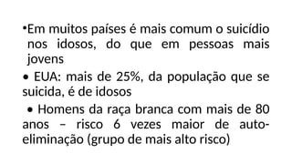 •Em muitos países é mais comum o suicídio
nos idosos, do que em pessoas mais
jovens
• EUA: mais de 25%, da população que se
suicida, é de idosos
• Homens da raça branca com mais de 80
anos – risco 6 vezes maior de auto-
eliminação (grupo de mais alto risco)
 